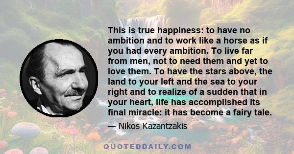 This is true happiness: to have no ambition and to work like a horse as if you had every ambition. To live far from men, not to need them and yet to love them. To have the stars above, the land to your left and the sea