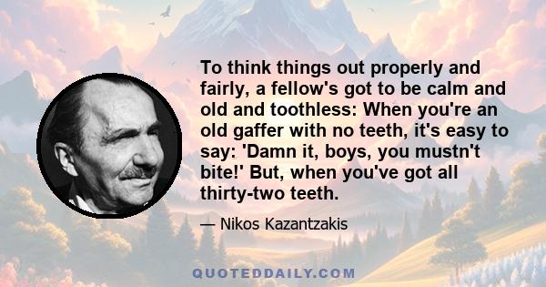 To think things out properly and fairly, a fellow's got to be calm and old and toothless: When you're an old gaffer with no teeth, it's easy to say: 'Damn it, boys, you mustn't bite!' But, when you've got all thirty-two 