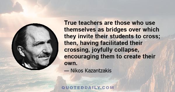 True teachers are those who use themselves as bridges over which they invite their students to cross; then, having facilitated their crossing, joyfully collapse, encouraging them to create their own.