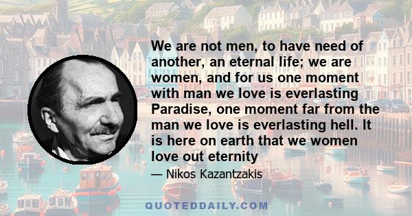 We are not men, to have need of another, an eternal life; we are women, and for us one moment with man we love is everlasting Paradise, one moment far from the man we love is everlasting hell. It is here on earth that