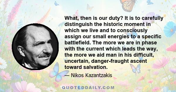 What, then is our duty? It is to carefully distinguish the historic moment in which we live and to consciously assign our small energies to a specific battlefield. The more we are in phase with the current which leads