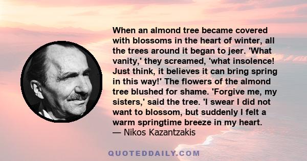 When an almond tree became covered with blossoms in the heart of winter, all the trees around it began to jeer. 'What vanity,' they screamed, 'what insolence! Just think, it believes it can bring spring in this way!'