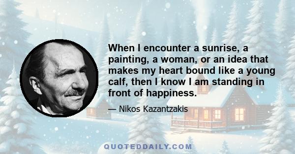 When I encounter a sunrise, a painting, a woman, or an idea that makes my heart bound like a young calf, then I know I am standing in front of happiness.