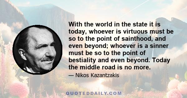 With the world in the state it is today, whoever is virtuous must be so to the point of sainthood, and even beyond; whoever is a sinner must be so to the point of bestiality and even beyond. Today the middle road is no