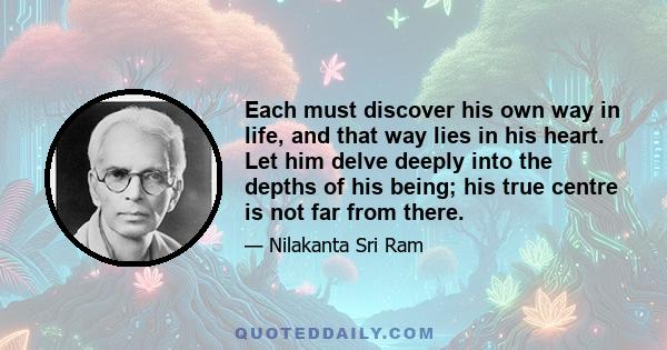 Each must discover his own way in life, and that way lies in his heart. Let him delve deeply into the depths of his being; his true centre is not far from there.