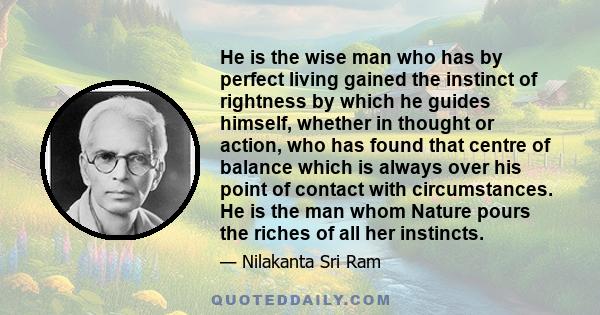 He is the wise man who has by perfect living gained the instinct of rightness by which he guides himself, whether in thought or action, who has found that centre of balance which is always over his point of contact with 