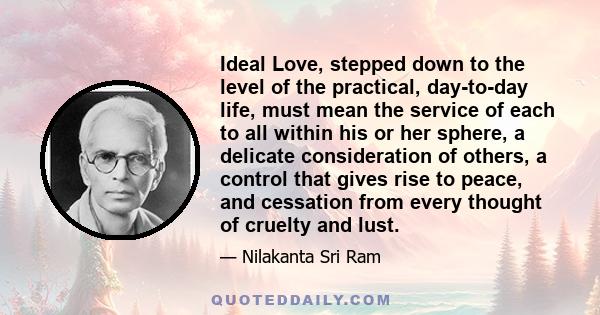 Ideal Love, stepped down to the level of the practical, day-to-day life, must mean the service of each to all within his or her sphere, a delicate consideration of others, a control that gives rise to peace, and