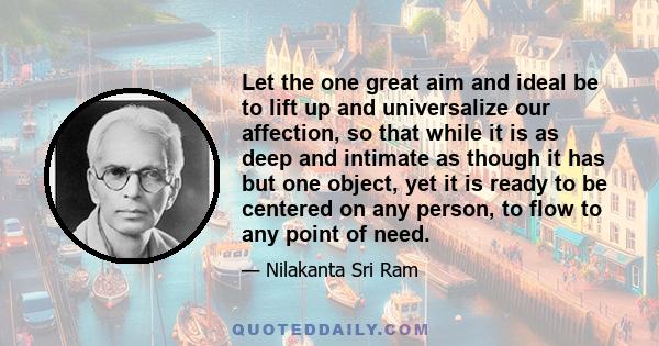 Let the one great aim and ideal be to lift up and universalize our affection, so that while it is as deep and intimate as though it has but one object, yet it is ready to be centered on any person, to flow to any point