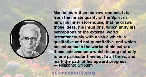 Man is more than his environment. It is from the innate quality of the Spirit in him, his inner storehouse, that he draws those ideas, his intuitions, which unify his perceptions of the external world instantaneously