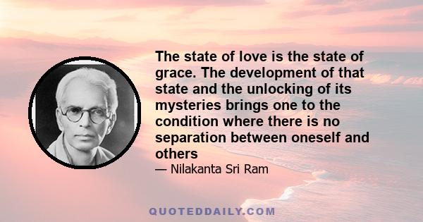 The state of love is the state of grace. The development of that state and the unlocking of its mysteries brings one to the condition where there is no separation between oneself and others