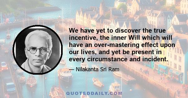 We have yet to discover the true incentive, the inner Will which will have an over-mastering effect upon our lives, and yet be present in every circumstance and incident.