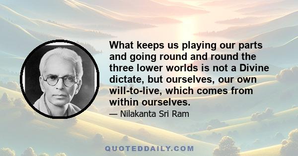 What keeps us playing our parts and going round and round the three lower worlds is not a Divine dictate, but ourselves, our own will-to-live, which comes from within ourselves.