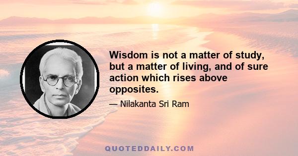 Wisdom is not a matter of study, but a matter of living, and of sure action which rises above opposites.