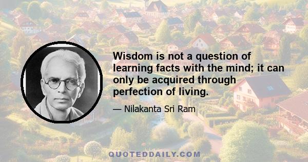 Wisdom is not a question of learning facts with the mind; it can only be acquired through perfection of living.