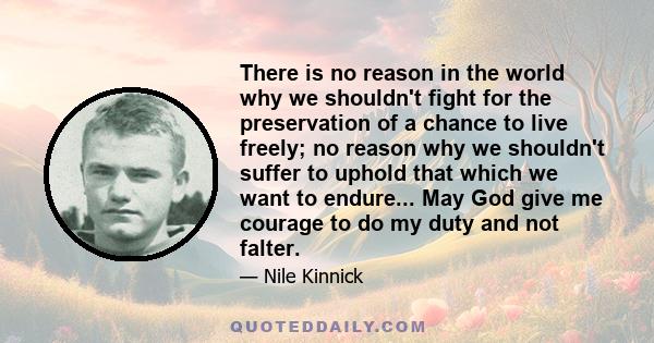 There is no reason in the world why we shouldn't fight for the preservation of a chance to live freely; no reason why we shouldn't suffer to uphold that which we want to endure... May God give me courage to do my duty