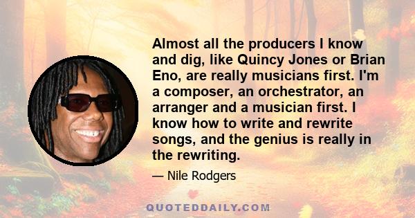 Almost all the producers I know and dig, like Quincy Jones or Brian Eno, are really musicians first. I'm a composer, an orchestrator, an arranger and a musician first. I know how to write and rewrite songs, and the