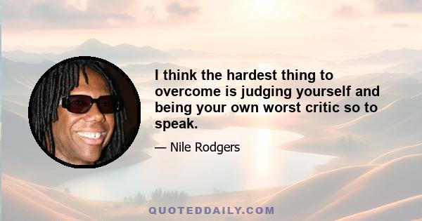 I think the hardest thing to overcome is judging yourself and being your own worst critic so to speak.