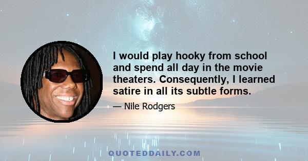 I would play hooky from school and spend all day in the movie theaters. Consequently, I learned satire in all its subtle forms.