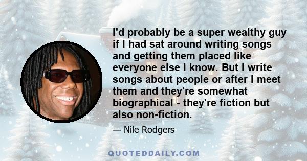 I'd probably be a super wealthy guy if I had sat around writing songs and getting them placed like everyone else I know. But I write songs about people or after I meet them and they're somewhat biographical - they're