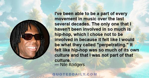 I've been able to be a part of every movement in music over the last several decades. The only one that I haven't been involved in so much is hip-hop, which I chose not to be involved in because it felt like I would be