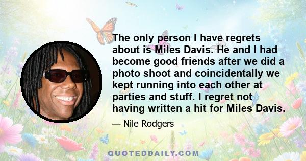 The only person I have regrets about is Miles Davis. He and I had become good friends after we did a photo shoot and coincidentally we kept running into each other at parties and stuff. I regret not having written a hit 