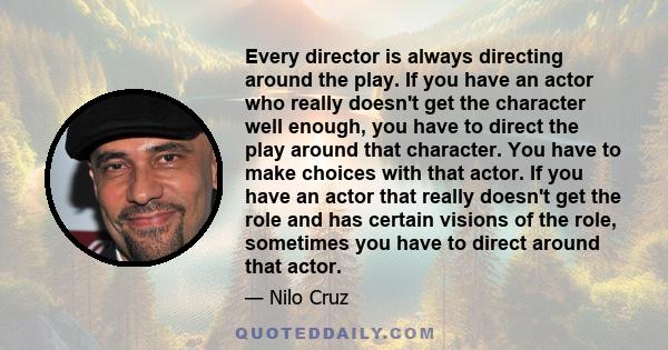 Every director is always directing around the play. If you have an actor who really doesn't get the character well enough, you have to direct the play around that character. You have to make choices with that actor. If