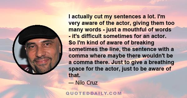 I actually cut my sentences a lot. I'm very aware of the actor, giving them too many words - just a mouthful of words - it's difficult sometimes for an actor. So I'm kind of aware of breaking sometimes the line, the