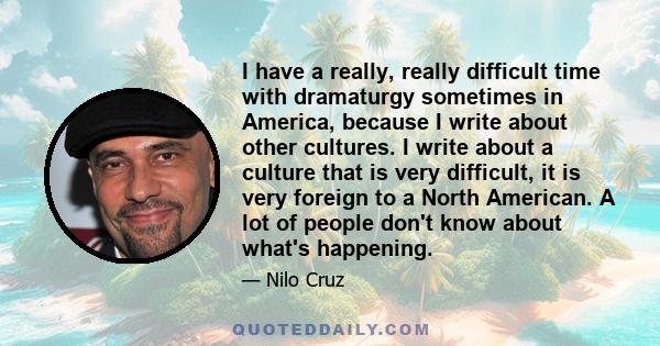 I have a really, really difficult time with dramaturgy sometimes in America, because I write about other cultures. I write about a culture that is very difficult, it is very foreign to a North American. A lot of people