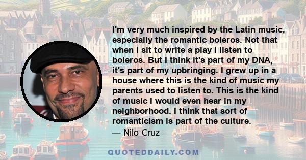 I'm very much inspired by the Latin music, especially the romantic boleros. Not that when I sit to write a play I listen to boleros. But I think it's part of my DNA, it's part of my upbringing. I grew up in a house