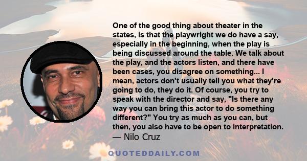 One of the good thing about theater in the states, is that the playwright we do have a say, especially in the beginning, when the play is being discussed around the table. We talk about the play, and the actors listen,