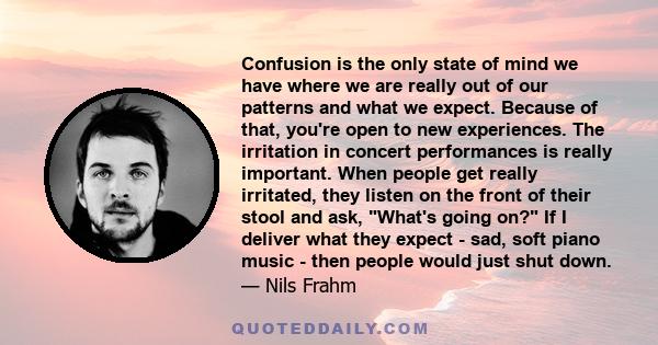 Confusion is the only state of mind we have where we are really out of our patterns and what we expect. Because of that, you're open to new experiences. The irritation in concert performances is really important. When