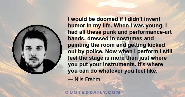 I would be doomed if I didn't invent humor in my life. When I was young, I had all these punk and performance-art bands, dressed in costumes and painting the room and getting kicked out by police. Now when I perform I