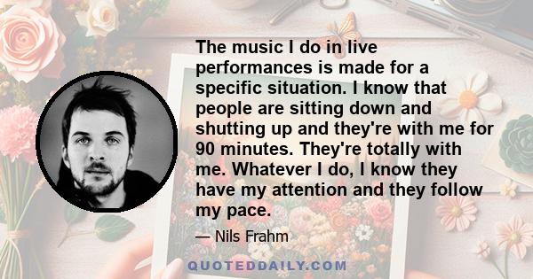 The music I do in live performances is made for a specific situation. I know that people are sitting down and shutting up and they're with me for 90 minutes. They're totally with me. Whatever I do, I know they have my