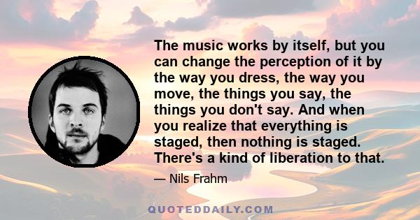 The music works by itself, but you can change the perception of it by the way you dress, the way you move, the things you say, the things you don't say. And when you realize that everything is staged, then nothing is