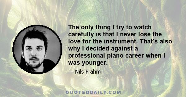 The only thing I try to watch carefully is that I never lose the love for the instrument. That's also why I decided against a professional piano career when I was younger.