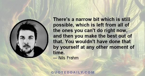 There's a narrow bit which is still possible, which is left from all of the ones you can't do right now, and then you make the best out of that. You wouldn't have done that by yourself at any other moment of time.