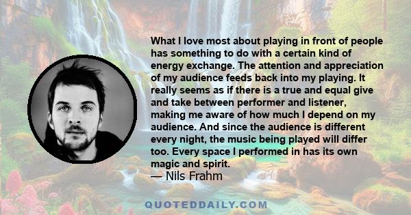 What I love most about playing in front of people has something to do with a certain kind of energy exchange. The attention and appreciation of my audience feeds back into my playing. It really seems as if there is a