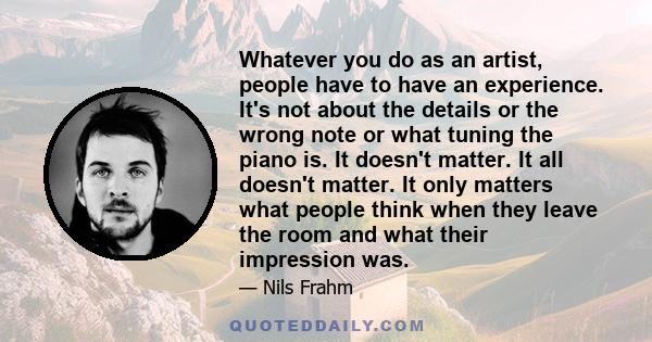 Whatever you do as an artist, people have to have an experience. It's not about the details or the wrong note or what tuning the piano is. It doesn't matter. It all doesn't matter. It only matters what people think when 