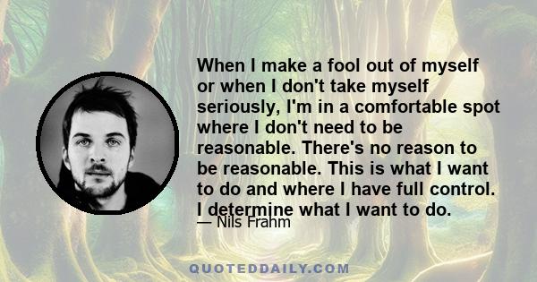 When I make a fool out of myself or when I don't take myself seriously, I'm in a comfortable spot where I don't need to be reasonable. There's no reason to be reasonable. This is what I want to do and where I have full