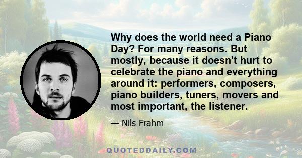 Why does the world need a Piano Day? For many reasons. But mostly, because it doesn't hurt to celebrate the piano and everything around it: performers, composers, piano builders, tuners, movers and most important, the