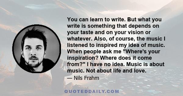 You can learn to write. But what you write is something that depends on your taste and on your vision or whatever. Also, of course, the music I listened to inspired my idea of music. When people ask me Where's your