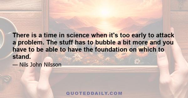 There is a time in science when it's too early to attack a problem. The stuff has to bubble a bit more and you have to be able to have the foundation on which to stand.