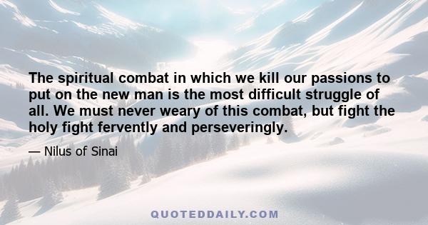 The spiritual combat in which we kill our passions to put on the new man is the most difficult struggle of all. We must never weary of this combat, but fight the holy fight fervently and perseveringly.