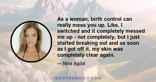 As a woman, birth control can really mess you up. Like, I switched and it completely messed me up - not completely, but I just started breaking out and as soon as I got off it, my skin was completely clear again.