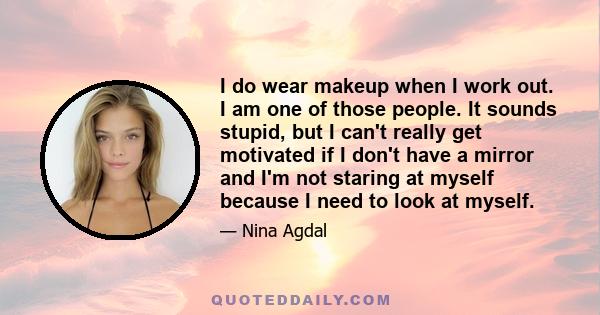 I do wear makeup when I work out. I am one of those people. It sounds stupid, but I can't really get motivated if I don't have a mirror and I'm not staring at myself because I need to look at myself.