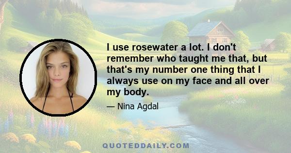 I use rosewater a lot. I don't remember who taught me that, but that's my number one thing that I always use on my face and all over my body.