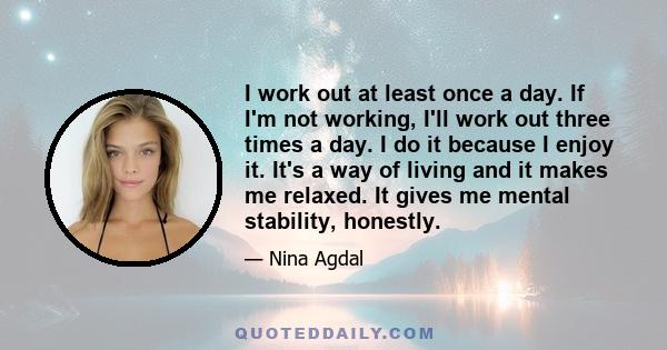 I work out at least once a day. If I'm not working, I'll work out three times a day. I do it because I enjoy it. It's a way of living and it makes me relaxed. It gives me mental stability, honestly.