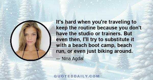 It's hard when you're traveling to keep the routine because you don't have the studio or trainers. But even then, I'll try to substitute it with a beach boot camp, beach run, or even just biking around.