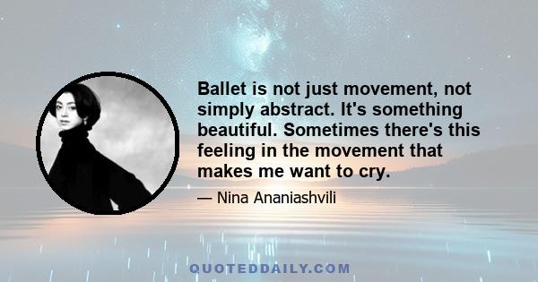 Ballet is not just movement, not simply abstract. It's something beautiful. Sometimes there's this feeling in the movement that makes me want to cry.