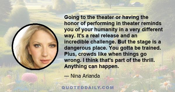 Going to the theater or having the honor of performing in theater reminds you of your humanity in a very different way. It's a real release and an incredible challenge. But the stage is a dangerous place. You gotta be